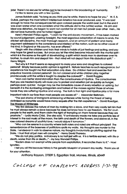 31 100 There’s o excuse for e 1 10 be involved n s broodening of humaniy. 72 B 10 loave You Wi few Quole. James Bolcin s, A ong G you Ik you 9 whie. here s 1 hope foryou.™ W..5. DB, perhaps he mos! bron nfetaciual Amarica has ever produced, i, Il wos bod nough 1o have he Corsequences ol upon colared poopla fhe word ver bu ntho end i Wos 6ven worse when one Gorsder wh 1 Giifude i 1o he (whie) warksi Hs G and Icoci was dslorfoc. Ho begon fo wan! nol comicrtfor il men bul power over oiher men..Ho @ not love humarly andi he hofed riggers~ Here’s Wondet hilis 0goin. - o fo ne antsiovery movement. i has been matked by sound jugement, unering fresigh.Ihe mos!sagacious adaplalion of mears 1o enc, e sicist s Ghclpin, e mos!Inorough teseach, 6 G o of patlent Gnd mary crgumont oddrased 10 he concionce and nfefectof he nafon. uch 1 0 ihr cause of he ind, i Englandi o s county. hos everofferea” “Sogin wih e chicren and i or mnc o i ofjust foalngs and acting. and you may hope fo great sucoess. Bl once you e e mind become imbued wih ihe o s - whch s s 10 same s he 31 o davenokig, o sl whch leads man o domineer ove hs roiher, 1o crush him and Gospol i - ol mind wi ol depar fom s cloboscal s Honey Wight. “But why s 1t 1 seems so repugnant fo mary you sons and daughiers o colored penons? Smply becouse publc opinion s ogais! . Nafue lecches no such repugnance. but ‘oxperance has aughi me that education oy does. Do chiken foelond exerche prejcice fowards colored persons? 0o nof cokored and while chicren play logeiher promcuouly uni iha whi s laught 1o Gespke fhe Colord?” - David “Man can betier stond sicvaflon han the consciousnes of rusice. The conscousness hat you are realed iy wl ouse you o prolest and rebellon s o ikl 0 hunges, pahaps even uicter. Hunger moy be Ine inmedate couse of ovay reelon or DG, bul benealn s ihe sumberng ariagonsm and haled of ihe masses agars! hase o whose ands hey Gro sfeng nsice and wiong. The fin s at fgnt and e poy a or more imporiant rlein cur ves than most people cro aware ol” - Alexander Barkman. “The 104 droma of Immigrons emoxacing whlanoss whie focing e theat of beng Victimaod as nonwhle wouid have many seuels ofler e i expaence.” - Dovid Roecier, “We fist dabase 1he nolure of man by making him a skave, and then very cooly fell him that he must aiways remaln a save because he does not know how 1o use freedom. ‘Ne fst cush 0D 10 1ho earth, and thom colm ha fght of rampling on the forever becouse they aro prosate. - Lycia Mavia Chl. She aso sci. 1 antisiavery mode me ke one parice less of Interest I the 30 muskc o e moon. the bih and death of he flowers ond above . n he. rose colored creams of youthfu love, | wouid abire f fomorrow.™ “Who can be serene i@ Counlry where bolh iers and ruled are wiihout principie? The. femembrance of he baseness of poiciansspols my walks. My Inoughis ar murdar 0 the Stote. | endeavor in vain fo observe nafure, my thoughis involuniarly go plofing aganstthe. Stall. | st hal o just men whl consoo.” - Horvy David Thoreau. “We o not piay polfics. Anlsiovery s no haltest wih us. 1l .o ferble ecmest wi e or death. wore than o or deah.." - my boy Wende Phls. ~Rackm does nol exemp! whie peopie from explotafion, i reconcles them 1o 1. - Noe! ignatev. 11eil you al this because hiskory s the genelic buepdnt of present doy reafy. Thank you ol foryour attention. Anthony Rayson, 27009 S. Egyptian Trail, Monee. llinois, 40449 CoLtege ©F comflexes A0PRsss [-31-98